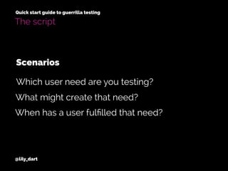 @lily_dart
Quick start guide to guerrilla testing
The script
What might create that need?
When has a user fulﬁlled that need?
Which user need are you testing?
Scenarios
 