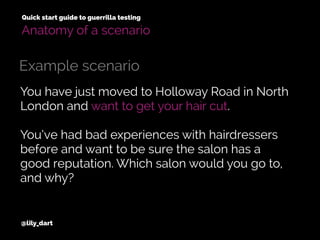 You have just moved to Holloway Road in North
London and want to get your hair cut.
You’ve had bad experiences with hairdressers
before and want to be sure the salon has a
good reputation. Which salon would you go to,
and why?
@lily_dart
Quick start guide to guerrilla testing
Example scenario
Anatomy of a scenario
 