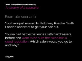 You have just moved to Holloway Road in North
London and want to get your hair cut.
You’ve had bad experiences with hairdressers
before and want to be sure the salon has a
good reputation. Which salon would you go to,
and why?
@lily_dart
Quick start guide to guerrilla testing
Example scenario
Anatomy of a scenario
 