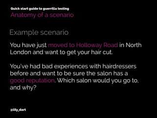 You have just moved to Holloway Road in North
London and want to get your hair cut.
You’ve had bad experiences with hairdressers
before and want to be sure the salon has a
good reputation. Which salon would you go to,
and why?
@lily_dart
Quick start guide to guerrilla testing
Example scenario
Anatomy of a scenario
 