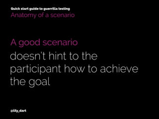 @lily_dart
A good scenario
doesn’t hint to the
participant how to achieve
the goal
Anatomy of a scenario
Quick start guide to guerrilla testing
 