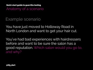 You have just moved to Holloway Road in
North London and want to get your hair cut.
You’ve had bad experiences with hairdressers
before and want to be sure the salon has a
good reputation. Which salon would you go to,
and why?
@lily_dart
Quick start guide to guerrilla testing
Example scenario
Anatomy of a scenario
 