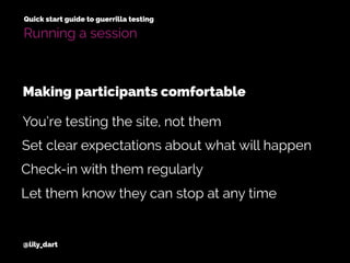 @lily_dart
Quick start guide to guerrilla testing
Running a session
Set clear expectations about what will happen
Check-in with them regularly
You’re testing the site, not them
Making participants comfortable
Let them know they can stop at any time
 