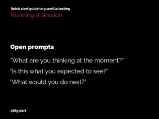 @lily_dart
Quick start guide to guerrilla testing
Running a session
“Is this what you expected to see?”
“What would you do next?”
“What are you thinking at the moment?”
Open prompts
 
