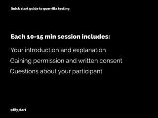 @lily_dart
Quick start guide to guerrilla testing
Gaining permission and written consent
Questions about your participant
Your introduction and explanation
Each 10-15 min session includes:
 