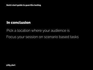 @lily_dart
Quick start guide to guerrilla testing
Focus your session on scenario based tasks
Pick a location where your audience is
In conclusion
 