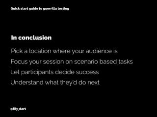 @lily_dart
Quick start guide to guerrilla testing
Focus your session on scenario based tasks
Let participants decide success
Pick a location where your audience is
In conclusion
Understand what they’d do next
 