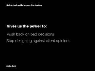 @lily_dart
Quick start guide to guerrilla testing
Stop designing against client opinions
Push back on bad decisions
Gives us the power to:
 