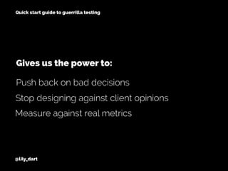 @lily_dart
Quick start guide to guerrilla testing
Stop designing against client opinions
Measure against real metrics
Push back on bad decisions
Gives us the power to:
 