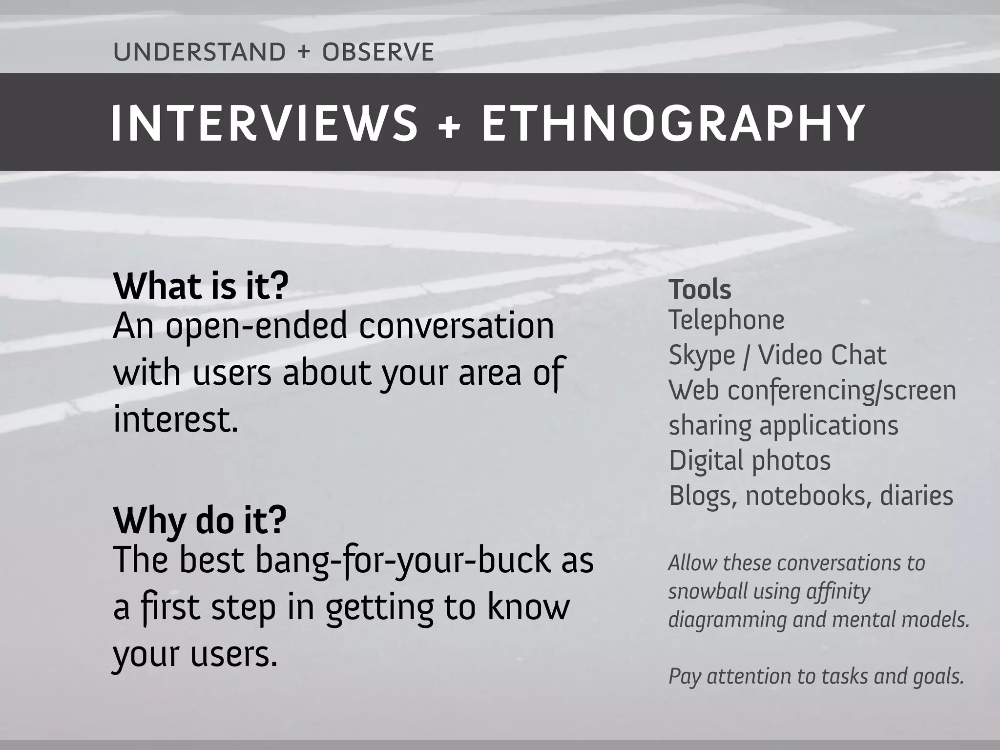 understand + observe

INTERVIEWS + ETHNOGRAPHY


What is it?                       Tools
An open-ended conversation        Telephone
                                  Skype / Video Chat
with users about your area of     Web conferencing/screen
interest.                         sharing applications
                                  Digital photos
                                  Blogs, notebooks, diaries
Why do it?
The best bang-for-your-buck as    Allow these conversations to
                                  snowball using a finity
a first step in getting to know   diagramming and mental models.
your users.                       Pay attention to tasks and goals.
 