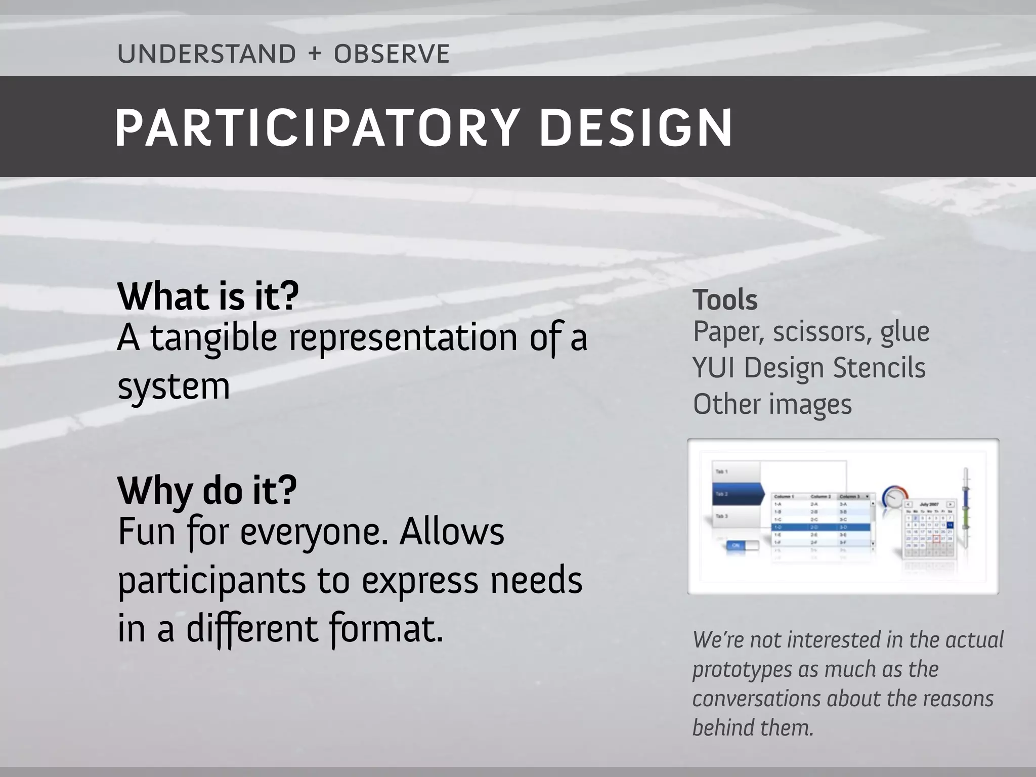understand + observe

PARTICIPATORY DESIGN


What is it?                      Tools
A tangible representation of a   Paper, scissors, glue
                                 YUI Design Stencils
system                           Other images

Why do it?
Fun for everyone. Allows
participants to express needs
in a different format.           We’re not interested in the actual
                                 prototypes as much as the
                                 conversations about the reasons
                                 behind them.
 