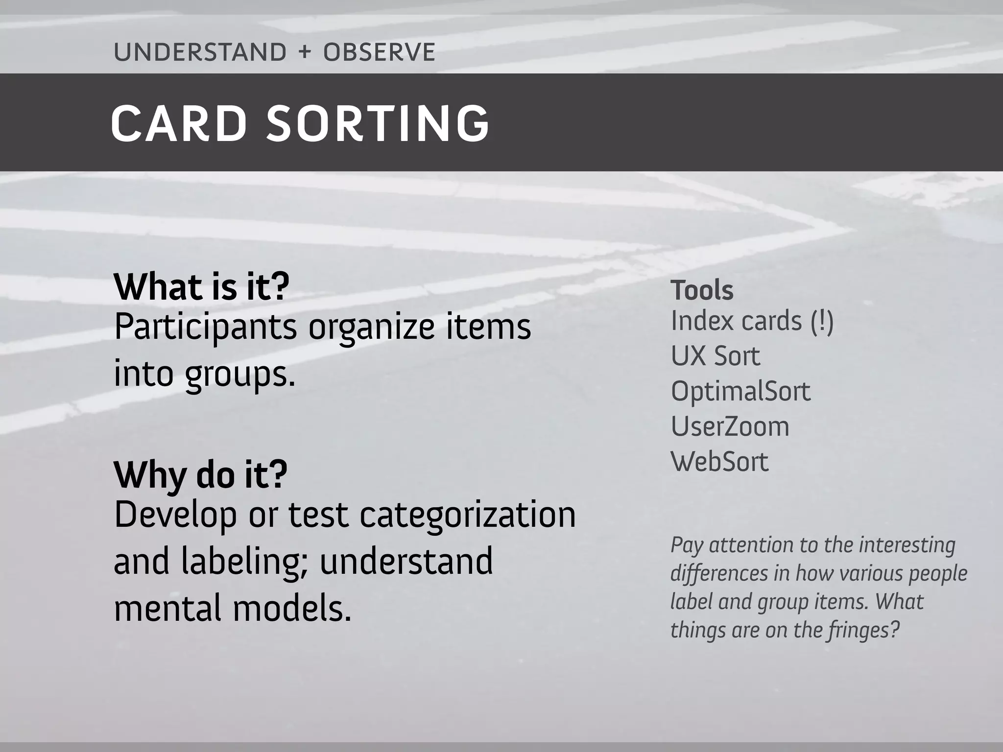 understand + observe

CARD SORTING


What is it?                      Tools
Participants organize items      Index cards (!)
                                 UX Sort
into groups.                     OptimalSort
                                 UserZoom
                                 WebSort
Why do it?
Develop or test categorization
                                 Pay attention to the interesting
and labeling; understand         di ferences in how various people
                                 label and group items. What
mental models.                   things are on the fringes?
 