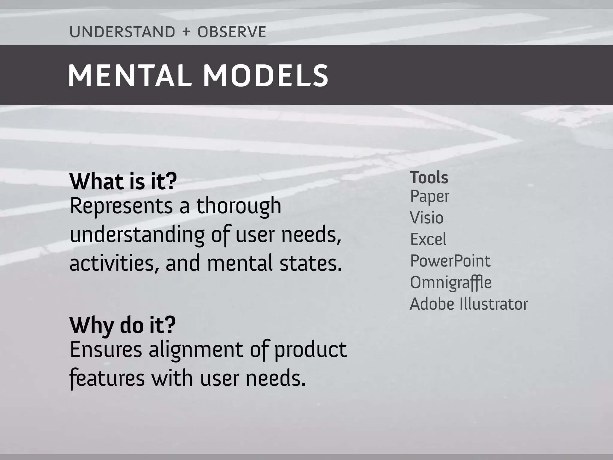 understand + observe

MENTAL MODELS


What is it?                      Tools
                                 Paper
Represents a thorough            Visio
understanding of user needs,     Excel
activities, and mental states.   PowerPoint
                                 Omnigraffle
                                 Adobe Illustrator
Why do it?
Ensures alignment of product
features with user needs.
 