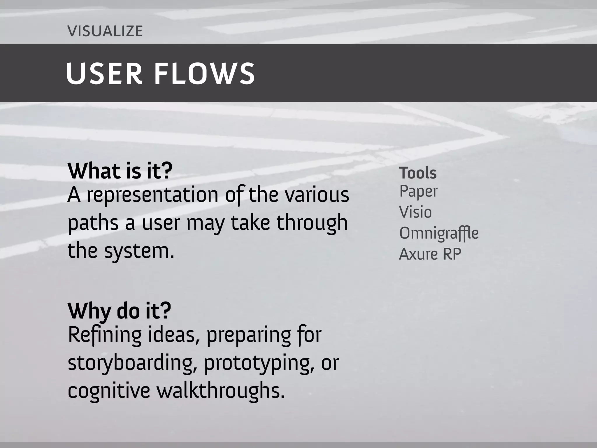 visualize

USER FLOWS


What is it?                       Tools
A representation of the various   Paper
                                  Visio
paths a user may take through     Omnigraffle
the system.                       Axure RP


Why do it?
Refining ideas, preparing for
storyboarding, prototyping, or
cognitive walkthroughs.
 