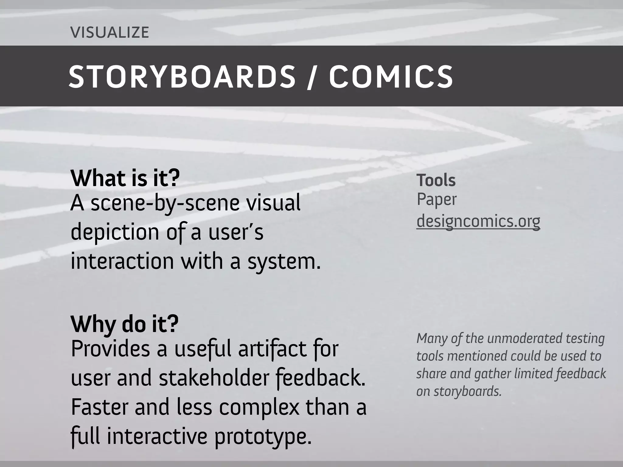 visualize

STORYBOARDS / COMICS


What is it?                      Tools
A scene-by-scene visual          Paper
                                 designcomics.org
depiction of a user’s
interaction with a system.

Why do it?                       Many of the unmoderated testing
Provides a useful artifact for   tools mentioned could be used to
                                 share and gather limited feedback
user and stakeholder feedback.   on storyboards.
Faster and less complex than a
full interactive prototype.
 