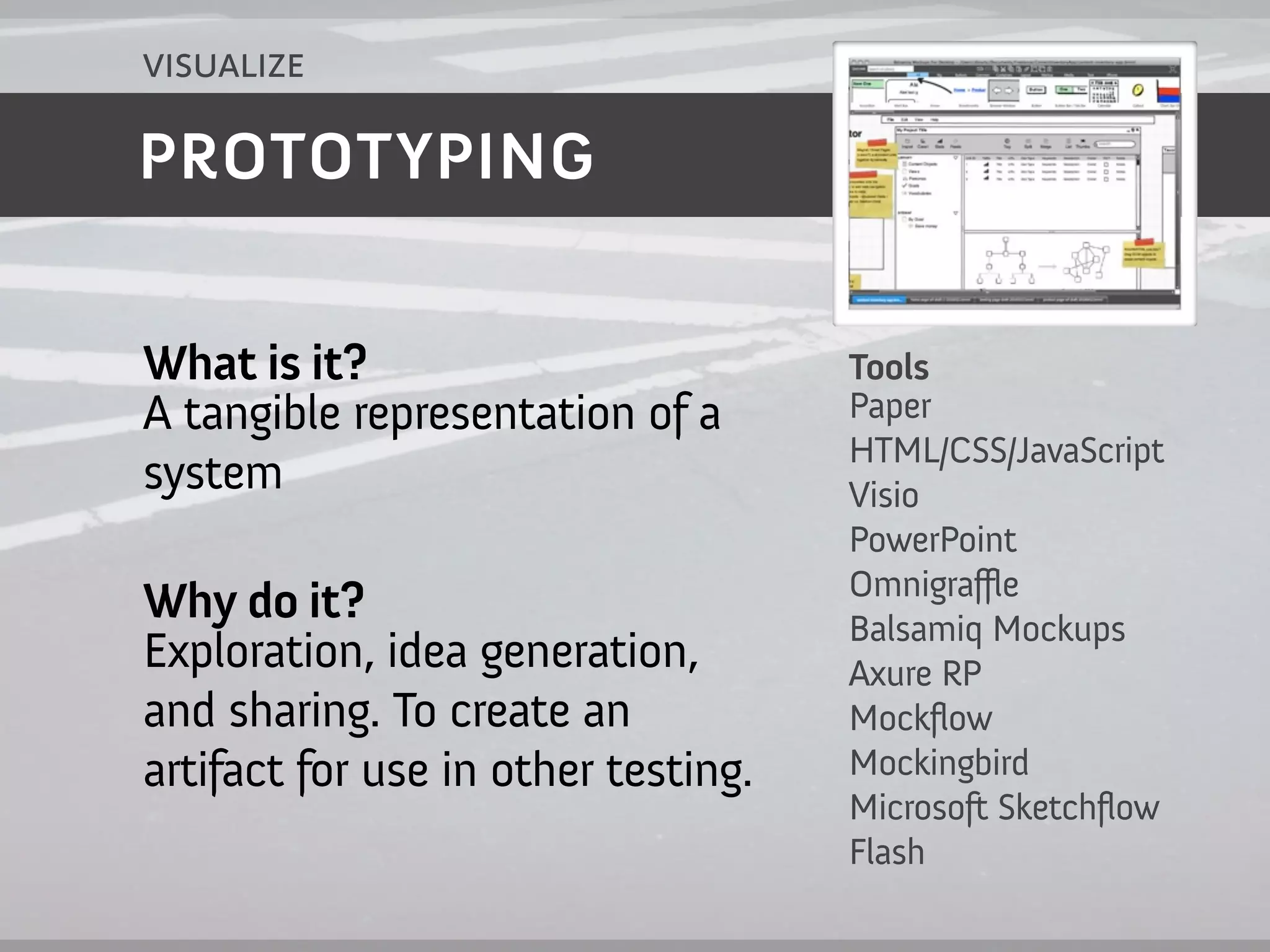visualize

PROTOTYPING


What is it?                          Tools
A tangible representation of a       Paper
                                     HTML/CSS/JavaScript
system                               Visio
                                     PowerPoint
                                     Omnigraffle
Why do it?                           Balsamiq Mockups
Exploration, idea generation,        Axure RP
and sharing. To create an            Mockflow
artifact for use in other testing.   Mockingbird
                                     Microsoft Sketchflow
                                     Flash
 