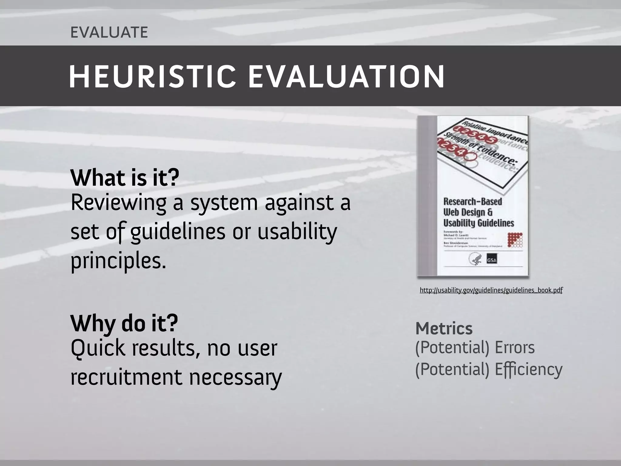 evaluate

HEURISTIC EVALUATION


What is it?
Reviewing a system against a
set of guidelines or usability
principles.
                                 http://usability.gov/guidelines/guidelines_book.pdf




Why do it?                       Metrics
Quick results, no user           (Potential) Errors
                                 (Potential) Efficiency
recruitment necessary
 