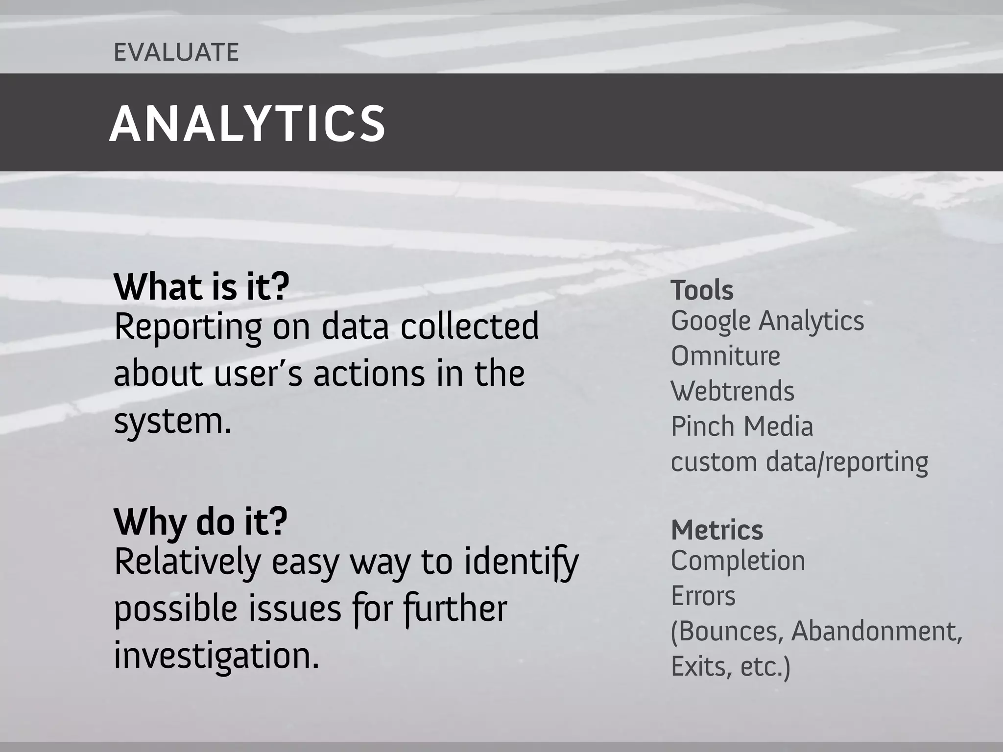 evaluate

ANALYTICS


What is it?                       Tools
Reporting on data collected       Google Analytics
                                  Omniture
about user’s actions in the       Webtrends
system.                           Pinch Media
                                  custom data/reporting

Why do it?                        Metrics
Relatively easy way to identify   Completion
                                  Errors
possible issues for further       (Bounces, Abandonment,
investigation.                    Exits, etc.)
 