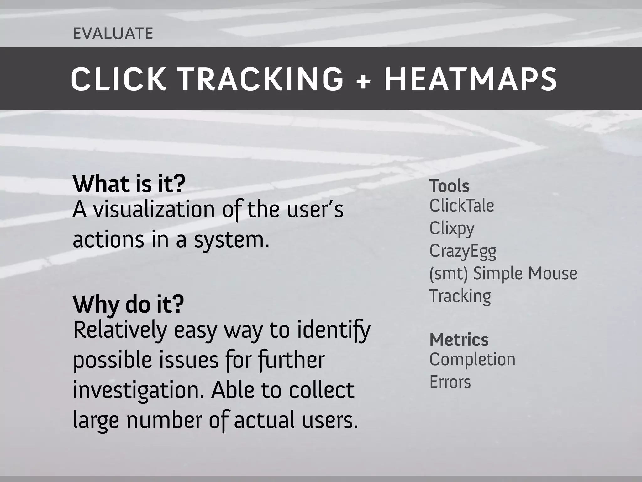 evaluate

CLICK TRACKING + HEATMAPS


What is it?                       Tools
A visualization of the user’s     ClickTale
                                  Clixpy
actions in a system.              CrazyEgg
                                  (smt) Simple Mouse
                                  Tracking
Why do it?
Relatively easy way to identify   Metrics
possible issues for further       Completion
                                  Errors
investigation. Able to collect
large number of actual users.
 