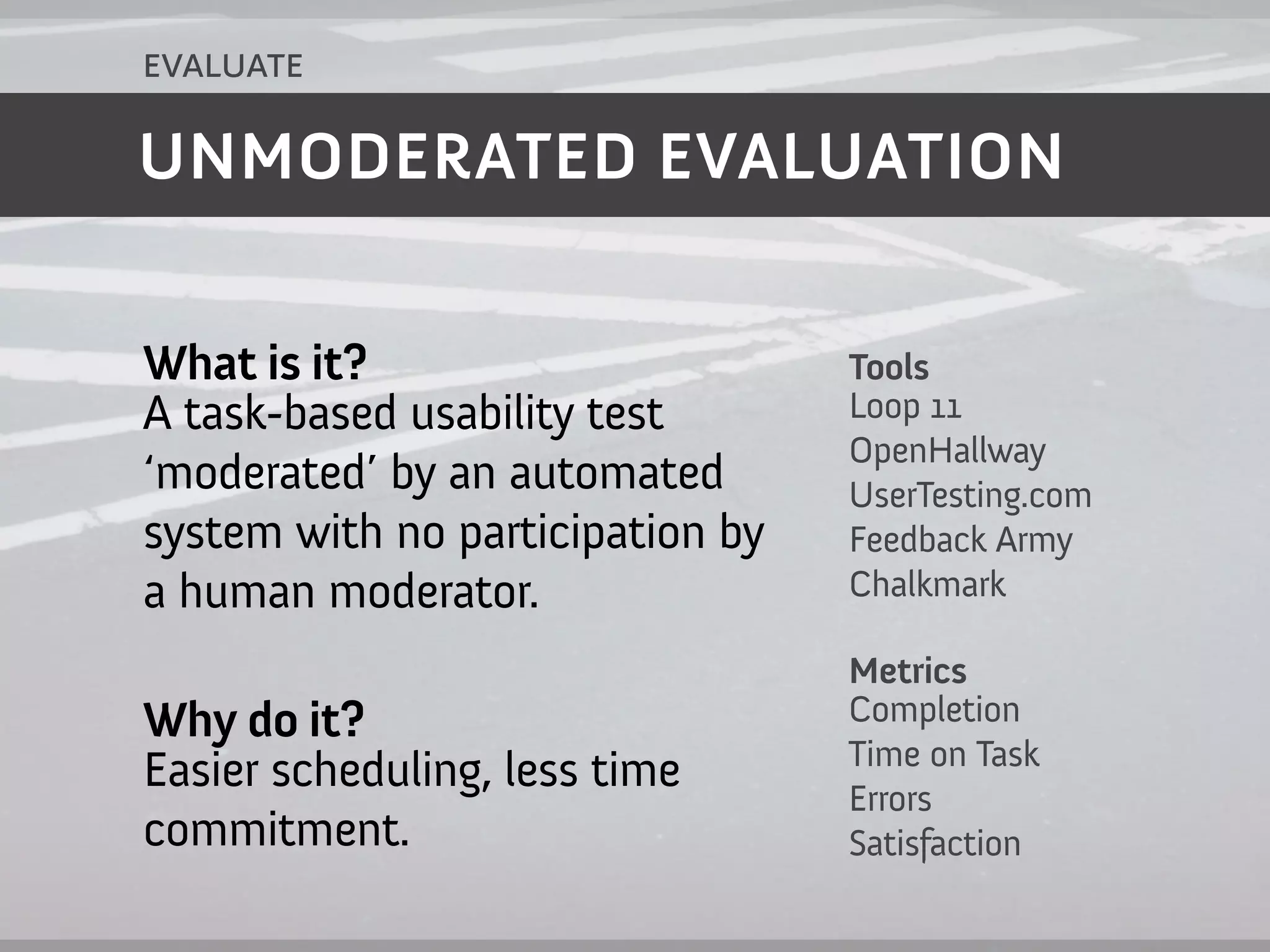 evaluate

UNMODERATED EVALUATION


What is it?                       Tools
A task-based usability test       Loop 11
                                  OpenHallway
‘moderated’ by an automated       UserTesting.com
system with no participation by   Feedback Army
a human moderator.                Chalkmark

                                  Metrics
Why do it?                        Completion
                                  Time on Task
Easier scheduling, less time      Errors
commitment.                       Satisfaction
 