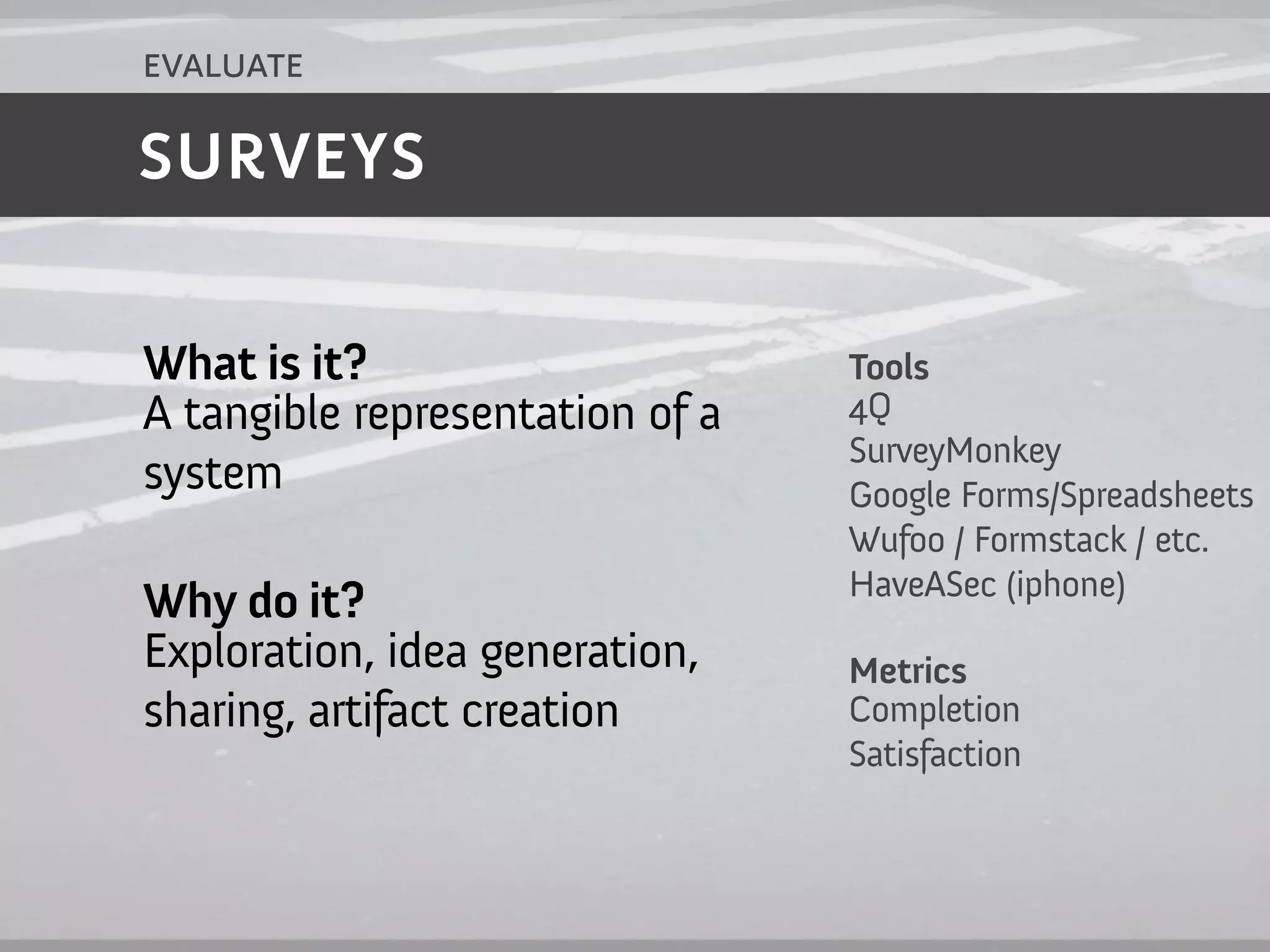 evaluate

SURVEYS


What is it?                      Tools
A tangible representation of a   4Q
                                 SurveyMonkey
system                           Google Forms/Spreadsheets
                                 Wufoo / Formstack / etc.
                                 HaveASec (iphone)
Why do it?
Exploration, idea generation,    Metrics
sharing, artifact creation       Completion
                                 Satisfaction
 