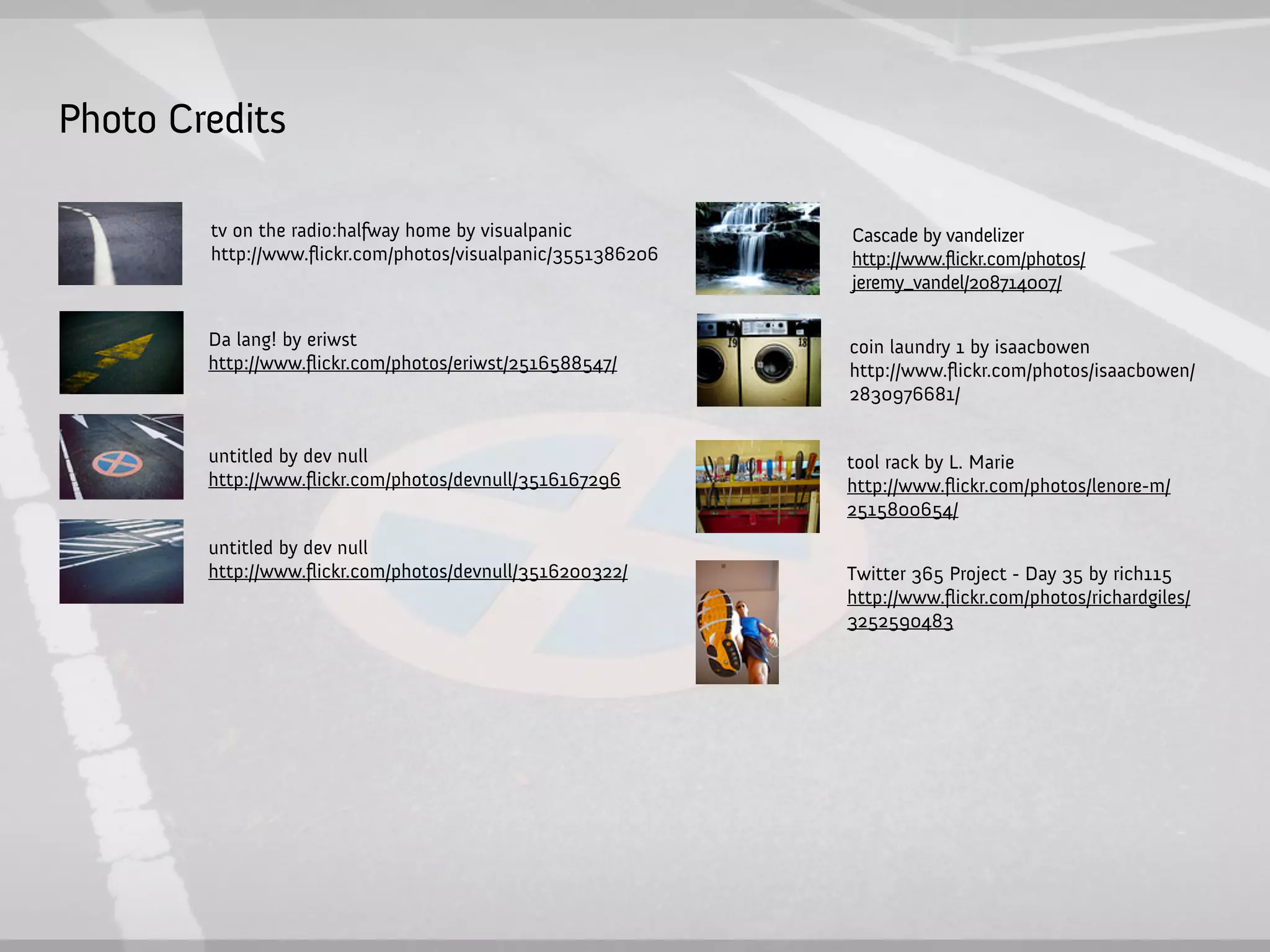 Photo Credits

        tv on the radio:halfway home by visualpanic          Cascade by vandelizer
        http://www.ﬂickr.com/photos/visualpanic/3551386206   http://www.flickr.com/photos/
                                                             jeremy_vandel/208714007/

        Da lang! by eriwst                                   coin laundry 1 by isaacbowen
        http://www.ﬂickr.com/photos/eriwst/2516588547/       http://www.ﬂickr.com/photos/isaacbowen/
                                                             2830976681/


        untitled by dev null                                 tool rack by L. Marie
        http://www.ﬂickr.com/photos/devnull/3516167296       http://www.ﬂickr.com/photos/lenore-m/
                                                             2515800654/
        untitled by dev null
        http://www.ﬂickr.com/photos/devnull/3516200322/      Twitter 365 Project - Day 35 by rich115
                                                             http://www.ﬂickr.com/photos/richardgiles/
                                                             3252590483
 