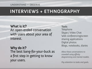 understand + observe

INTERVIEWS + ETHNOGRAPHY


What is it?                       Tools
An open-ended conversation        Telephone
                                  Skype / Video Chat
with users about your area of     Web conferencing/screen
interest.                         sharing applications
                                  Digital photos
                                  Blogs, notebooks, diaries
Why do it?
The best bang-for-your-buck as    Allow these conversations to
                                  snowball using a finity
a first step in getting to know   diagramming and mental models.
your users.                       Pay attention to tasks and goals.
 