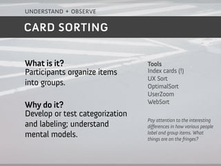 understand + observe

CARD SORTING


What is it?                      Tools
Participants organize items      Index cards (!)
                                 UX Sort
into groups.                     OptimalSort
                                 UserZoom
                                 WebSort
Why do it?
Develop or test categorization
                                 Pay attention to the interesting
and labeling; understand         di ferences in how various people
                                 label and group items. What
mental models.                   things are on the fringes?
 