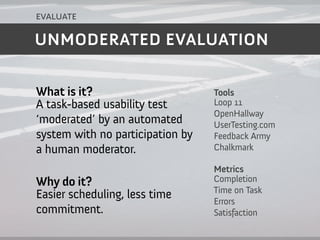 evaluate

UNMODERATED EVALUATION


What is it?                       Tools
A task-based usability test       Loop 11
                                  OpenHallway
‘moderated’ by an automated       UserTesting.com
system with no participation by   Feedback Army
a human moderator.                Chalkmark

                                  Metrics
Why do it?                        Completion
                                  Time on Task
Easier scheduling, less time      Errors
commitment.                       Satisfaction
 