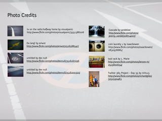 Photo Credits

        tv on the radio:halfway home by visualpanic          Cascade by vandelizer
        http://www.ﬂickr.com/photos/visualpanic/3551386206   http://www.flickr.com/photos/
                                                             jeremy_vandel/208714007/

        Da lang! by eriwst                                   coin laundry 1 by isaacbowen
        http://www.ﬂickr.com/photos/eriwst/2516588547/       http://www.ﬂickr.com/photos/isaacbowen/
                                                             2830976681/


        untitled by dev null                                 tool rack by L. Marie
        http://www.ﬂickr.com/photos/devnull/3516167296       http://www.ﬂickr.com/photos/lenore-m/
                                                             2515800654/
        untitled by dev null
        http://www.ﬂickr.com/photos/devnull/3516200322/      Twitter 365 Project - Day 35 by rich115
                                                             http://www.ﬂickr.com/photos/richardgiles/
                                                             3252590483
 