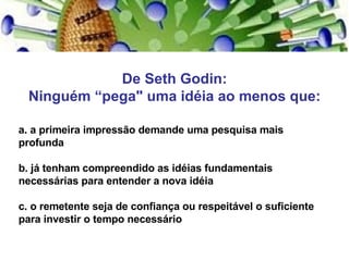 De Seth Godin: Ninguém “pega" uma idéia ao menos que: a. a primeira impressão demande uma pesquisa mais profunda b. já tenham compreendido as idéias fundamentais necessárias para entender a nova idéia c. o remetente seja de confiança ou respeitável o suficiente para investir o tempo necessário 