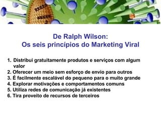 De Ralph Wílson: Os seis princípios do Marketing Viral Distribui gratuitamente produtos e serviços com algum valor  2. Oferecer um meio sem esforço de envio para outros 3. É facilmente escalável do pequeno para o muito grande 4. Explorar motivações e comportamentos comuns 5. Utiliza redes de comunicação já existentes 6. Tira proveito de recursos de terceiros 