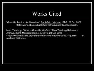 Works Cited "Guerrilla Tactics: An Overview."  Battlefield: Vietnam . PBS. 28 Oct 2008  <http://www.pbs.org/battlefieldvietnam/guerrilla/index.html>. Mao, Tse-tung. "What is Guerrilla Warfare." Mao Tse-tung Reference  Archive. 2000. Marxists Internet Archive. 28 Oct 2008  <http://www.marxists.org/reference/archive/mao/works/1937/guerrill a-warfare/ch01.htm>.    