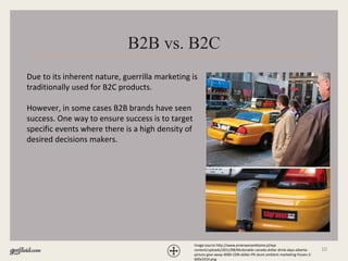 10
B2B vs. B2C
Due to its inherent nature, guerrilla marketing is
traditionally used for B2C products.
However, in some cases B2B brands have seen
success. One way to ensure success is to target
specific events where there is a high density of
desired decisions makers.
Image source http://www.przerwanareklame.pl/wp-
content/uploads/2011/08/Mcdonalds-canada-dollar-drink-days-alberta-
picture-give-away-4000-CDN-dollar-PR-stunt-ambient-marketing-frozen-2-
600x3314.png
 