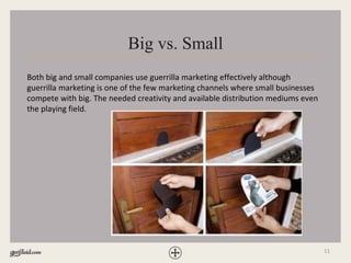 11
Big vs. Small
Both big and small companies use guerrilla marketing effectively although
guerrilla marketing is one of the few marketing channels where small businesses
compete with big. The needed creativity and available distribution mediums even
the playing field.
 