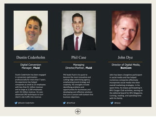 Dustin Cederholm
Digital Conversion
Manager, Fluid
John Dye
Director of Digital Media,
BonCom
Phil Case
Managing
Director/Partner, Fluid
Dustin Cederholm has been engaged
in conversion optimization
professionally for more than 7 years.
His experience has helped
companies as small as 25 employees
with less than $1 million revenue
and as large as 2,500 employees
with >$1 billion revenue. He uses
advanced CRO techniques to turn
client’s site traffic into revenue.
Phil leads Fluid in its quest to
become the most innovative and
cutting-edge advertising agency,
emphasizing brand strategy and
creativity. His strengths include
identifying problems and
opportunities for businesses and
developing cost-effective solutions
that are in concert with bottom-line
business objectives.
@Dustin Cederholm @GetFluid @dyejo
John has been a longtime participant
in social media and has helped
numerous companies effectively
incorporate social media into their
overall marketing strategies. In his
spare time, he enjoys participating in
BYU Cougar Club activities, serving on
the editorial board for BYU Magazine,
running, reading, and spending time
with his family.
 