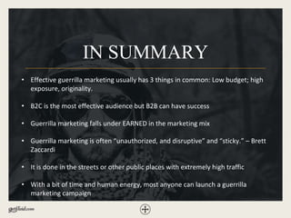IN SUMMARY
• Effective guerrilla marketing usually has 3 things in common: Low budget; high
exposure, originality.
• B2C is the most effective audience but B2B can have success
• Guerrilla marketing falls under EARNED in the marketing mix
• Guerrilla marketing is often “unauthorized, and disruptive” and “sticky.” – Brett
Zaccardi
• It is done in the streets or other public places with extremely high traffic
• With a bit of time and human energy, most anyone can launch a guerrilla
marketing campaign
 