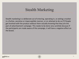 31
Stealth Marketing
Stealth marketing is a deliberate act of entering, operating in, or exiting a market
in a furtive, secretive or imperceptible manner, or an attempt to do so.[7] People
get involved with the product without them actually knowing that they are the
part of advertisement campaign. This needs to be done very carefully because if
the participants are made aware of the campaign, it will have a negative effect on
the brand.
 