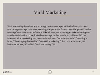 32
Viral Marketing
Viral marketing describes any strategy that encourages individuals to pass on a
marketing message to others, creating the potential for exponential growth in the
message’s exposure and influence. Like viruses, such strategies take advantage of
rapid multiplication to explode the message to thousands, to millions. Off the
Internet, viral marketing has been referred to as “word-of-mouth,” “creating a
buzz,” “leveraging the media,” “network marketing.” But on the Internet, for
better or worse, it’s called “viral marketing.”[8]
 