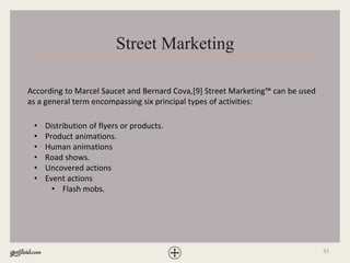 33
Street Marketing
According to Marcel Saucet and Bernard Cova,[9] Street Marketing™ can be used
as a general term encompassing six principal types of activities:
• Distribution of flyers or products.
• Product animations.
• Human animations
• Road shows.
• Uncovered actions
• Event actions
• Flash mobs.
 