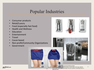 9
Popular Industries
• Consumer products
• Retail/Luxury
• Food (especially fast food)
• Health and Wellness
• Education
• Entertainment
• Travel
• Cause based
• Non-profit/Community Organizations
• Government
Image source http://www.przerwanareklame.pl/wp-
content/uploads/2011/08/Mcdonalds-canada-dollar-drink-days-alberta-
picture-give-away-4000-CDN-dollar-PR-stunt-ambient-marketing-frozen-2-
600x3314.png
 