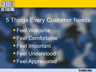 5 Things Every Customer Needs
  • Feel Welcome
  • Feel Comfortable
  • Feel Important
  • Feel Understood
  • Feel Appreciated
                        THE GUERRILLA GROUPinc
 