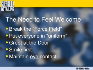 The Need to Feel Welcome
• Break the “Force Field”
• Put everyone in “uniform”
• Greet at the Door
• Smile first
• Maintain eye contact
                              THE GUERRILLA GROUPinc
 