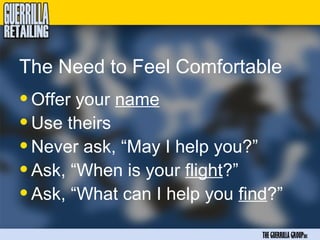 The Need to Feel Comfortable
• Offer your name
• Use theirs
• Never ask, “May I help you?”
• Ask, “When is your flight?”
• Ask, “What can I help you find?”
                               THE GUERRILLA GROUPinc
 