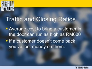 Traffic and Closing Ratios
• Average cost to bring a customer in
  the door can run as high as RM600
• If a customer doesn’t come back
  you’ve lost money on them.



                                  THE GUERRILLA GROUPinc
 