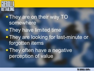 • They are on their way TO
  somewhere
• They have limited time
• They are looking for last-minute or
  forgotten items
• They often have a negative
  perception of value

                               THE GUERRILLA GROUPinc
 