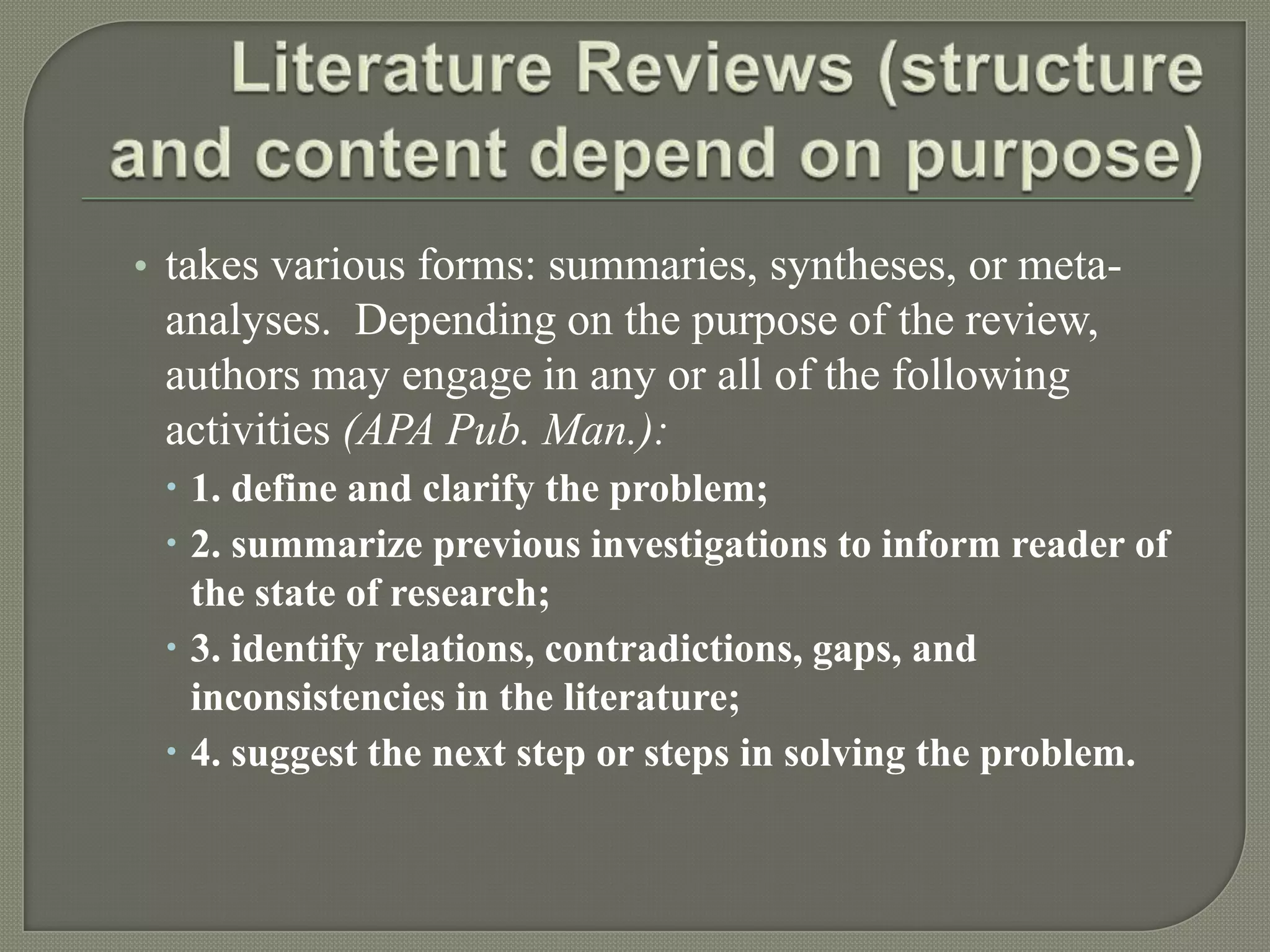 • takes various forms: summaries, syntheses, or meta-
 analyses. Depending on the purpose of the review,
 authors may engage in any or all of the following
 activities (APA Pub. Man.):
  1. define and clarify the problem;
  2. summarize previous investigations to inform reader of
   the state of research;
  3. identify relations, contradictions, gaps, and
   inconsistencies in the literature;
  4. suggest the next step or steps in solving the problem.
 