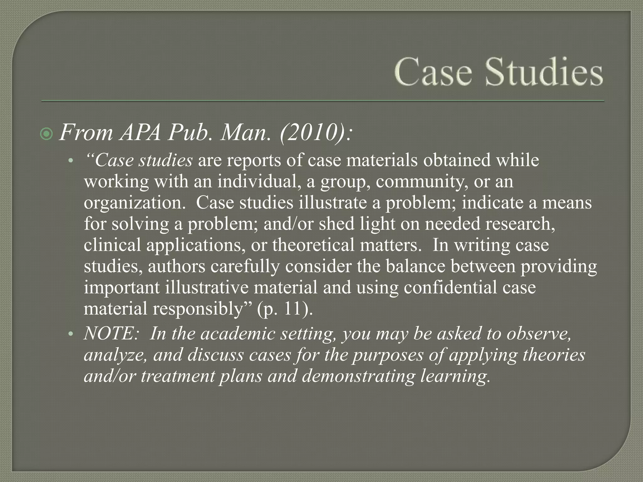  From APA Pub. Man. (2010):
   • “Case studies are reports of case materials obtained while
     working with an individual, a group, community, or an
     organization. Case studies illustrate a problem; indicate a means
     for solving a problem; and/or shed light on needed research,
     clinical applications, or theoretical matters. In writing case
     studies, authors carefully consider the balance between providing
     important illustrative material and using confidential case
     material responsibly” (p. 11).
   • NOTE: In the academic setting, you may be asked to observe,
     analyze, and discuss cases for the purposes of applying theories
     and/or treatment plans and demonstrating learning.
 