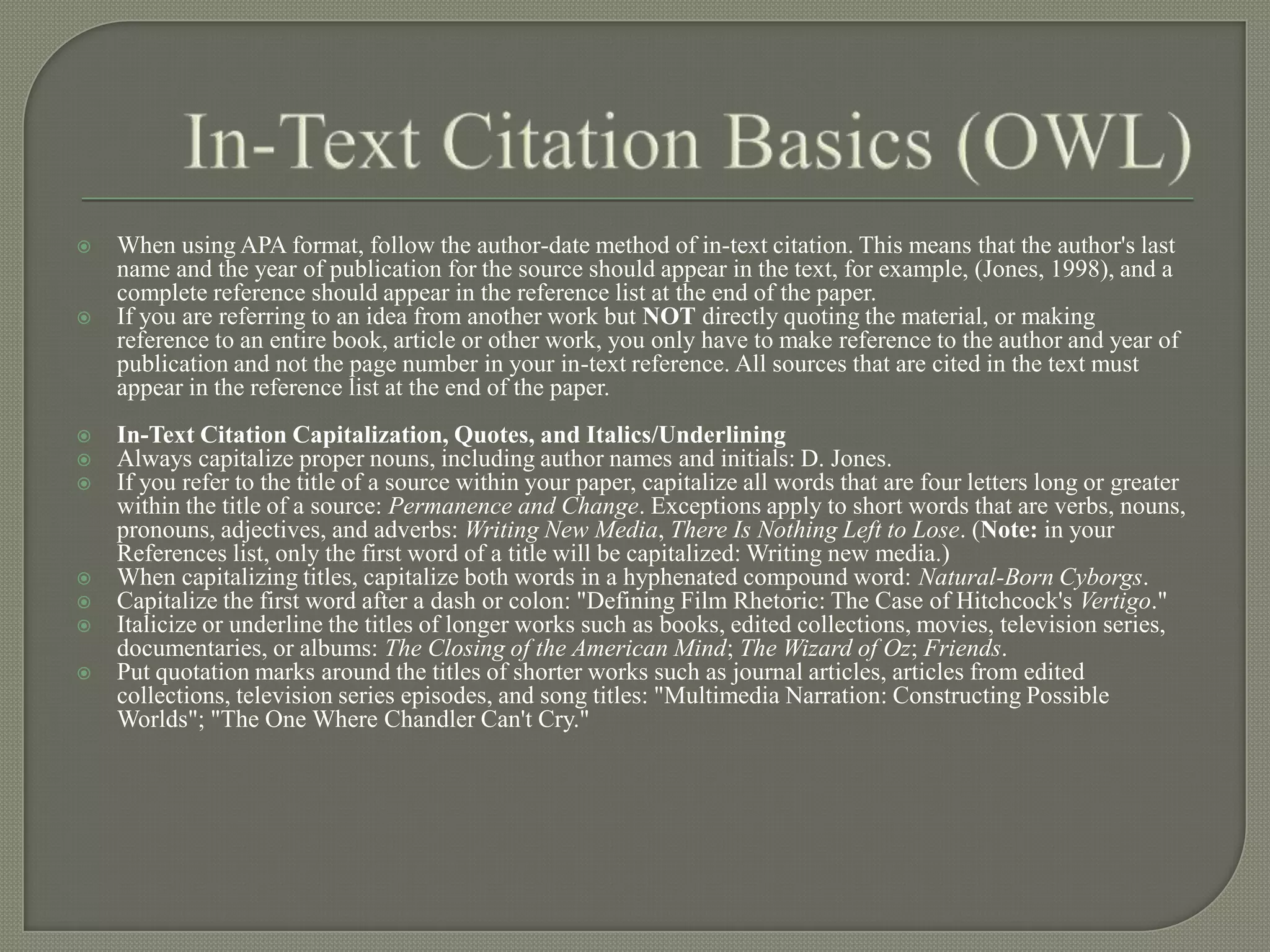    When using APA format, follow the author-date method of in-text citation. This means that the author's last
    name and the year of publication for the source should appear in the text, for example, (Jones, 1998), and a
    complete reference should appear in the reference list at the end of the paper.
   If you are referring to an idea from another work but NOT directly quoting the material, or making
    reference to an entire book, article or other work, you only have to make reference to the author and year of
    publication and not the page number in your in-text reference. All sources that are cited in the text must
    appear in the reference list at the end of the paper.
   In-Text Citation Capitalization, Quotes, and Italics/Underlining
   Always capitalize proper nouns, including author names and initials: D. Jones.
   If you refer to the title of a source within your paper, capitalize all words that are four letters long or greater
    within the title of a source: Permanence and Change. Exceptions apply to short words that are verbs, nouns,
    pronouns, adjectives, and adverbs: Writing New Media, There Is Nothing Left to Lose. (Note: in your
    References list, only the first word of a title will be capitalized: Writing new media.)
   When capitalizing titles, capitalize both words in a hyphenated compound word: Natural-Born Cyborgs.
   Capitalize the first word after a dash or colon: "Defining Film Rhetoric: The Case of Hitchcock's Vertigo."
   Italicize or underline the titles of longer works such as books, edited collections, movies, television series,
    documentaries, or albums: The Closing of the American Mind; The Wizard of Oz; Friends.
   Put quotation marks around the titles of shorter works such as journal articles, articles from edited
    collections, television series episodes, and song titles: "Multimedia Narration: Constructing Possible
    Worlds"; "The One Where Chandler Can't Cry."
 