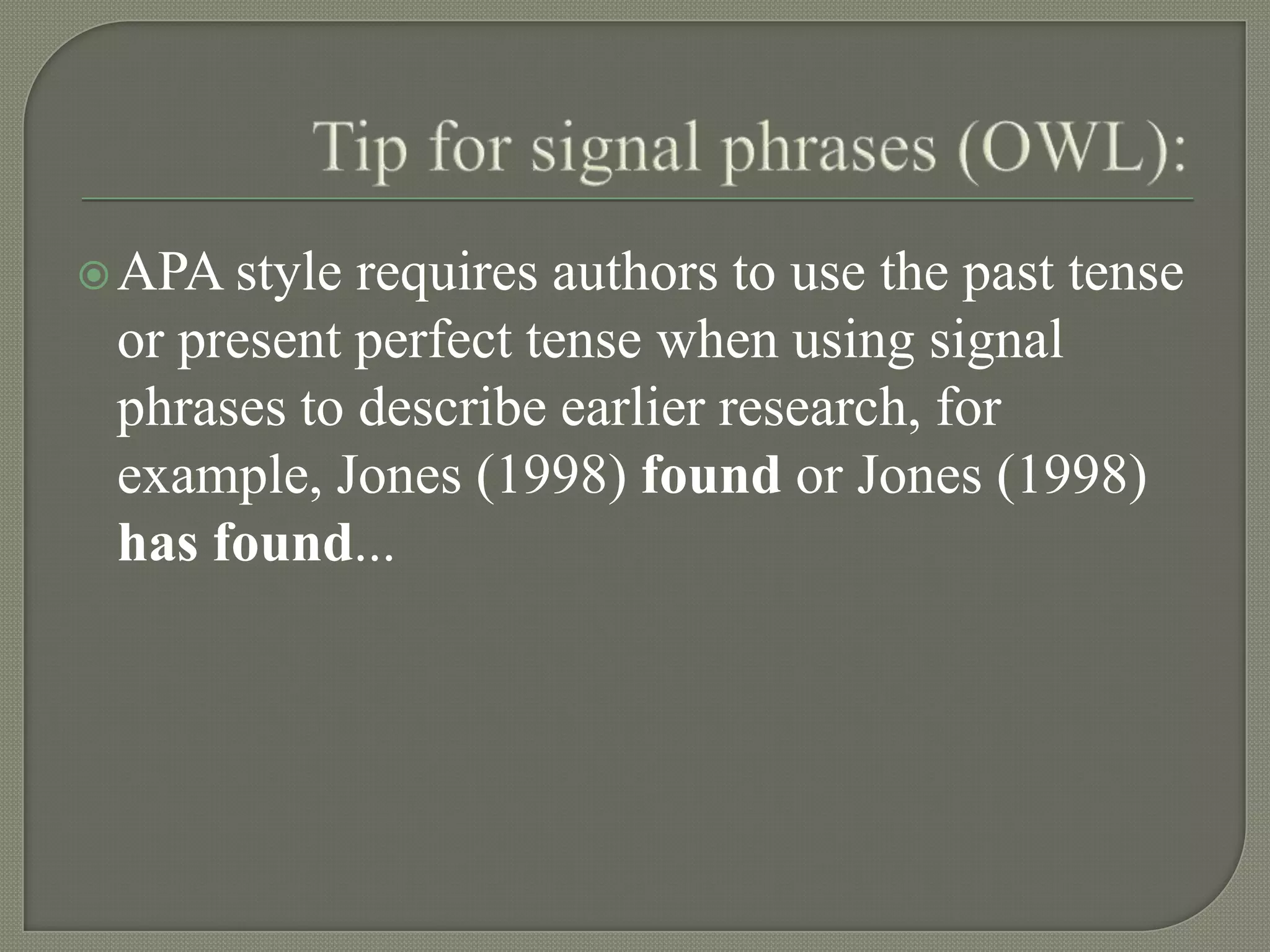  APA style requires authors to use the past tense
 or present perfect tense when using signal
 phrases to describe earlier research, for
 example, Jones (1998) found or Jones (1998)
 has found...
 